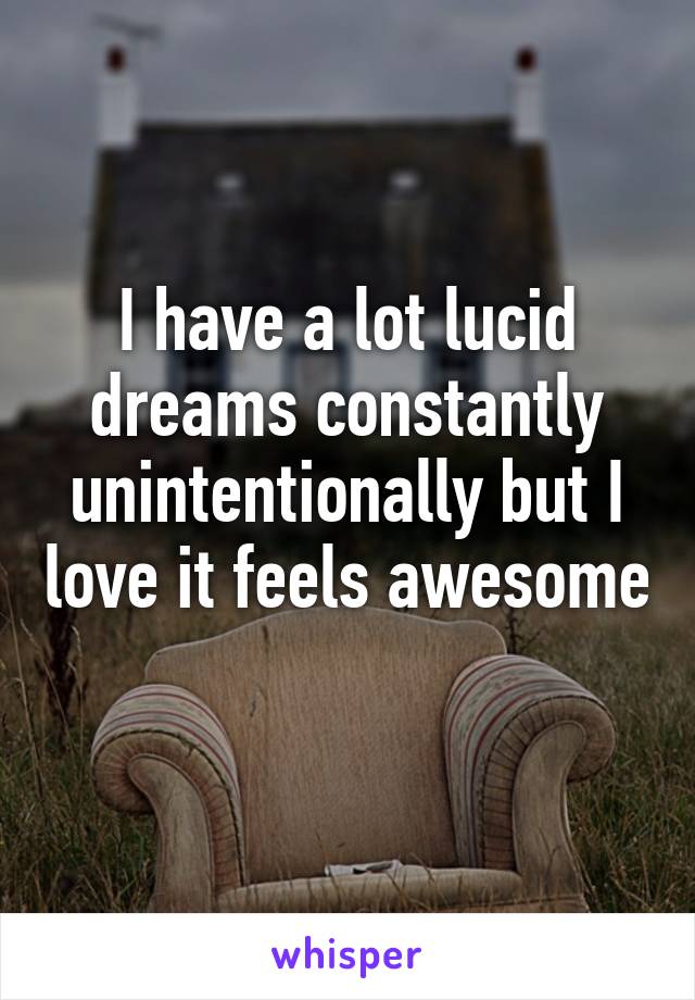 I have a lot lucid dreams constantly unintentionally but I love it feels awesome 