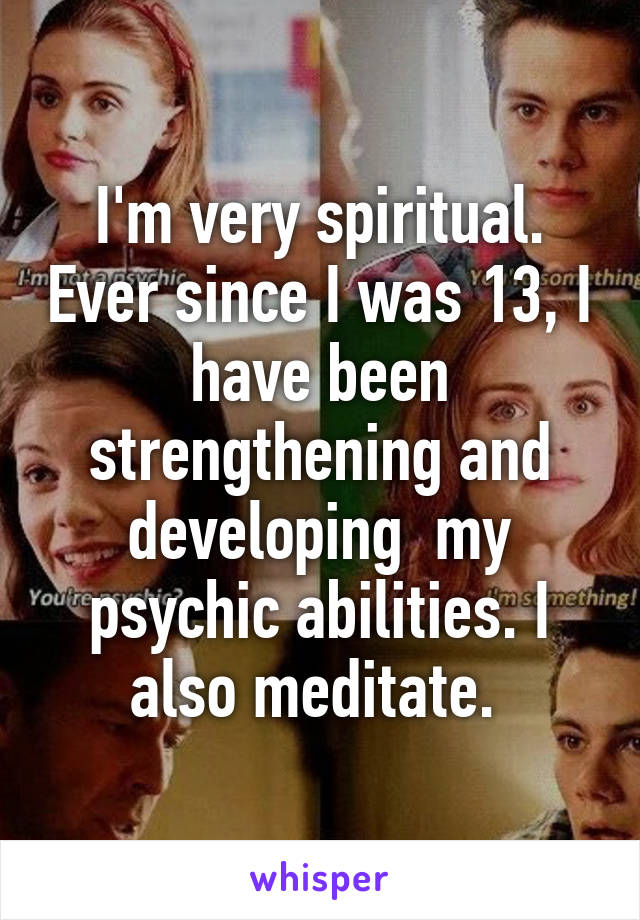 I'm very spiritual. Ever since I was 13, I have been strengthening and developing  my psychic abilities. I also meditate. 