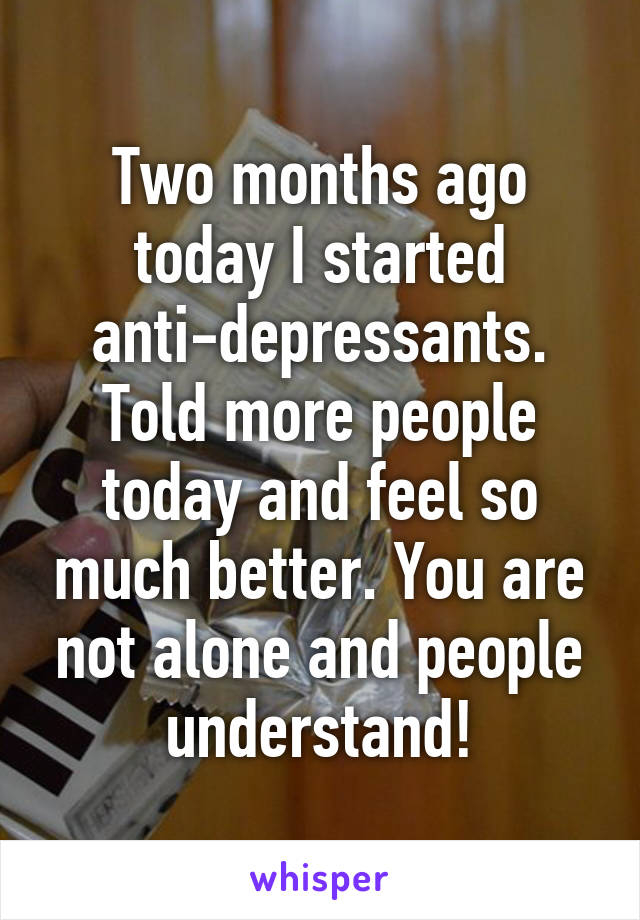 Two months ago today I started anti-depressants. Told more people today and feel so much better. You are not alone and people understand!