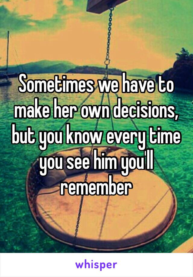 Sometimes we have to make her own decisions, but you know every time you see him you'll remember