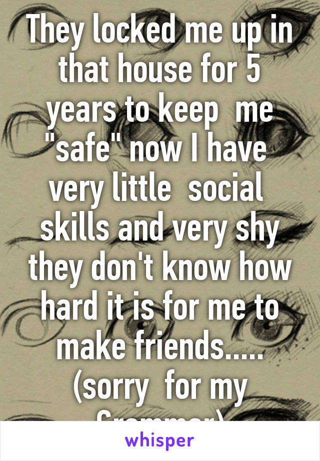 They locked me up in that house for 5 years to keep  me "safe" now I have  very little  social  skills and very shy they don't know how hard it is for me to make friends..... (sorry  for my Grammar)