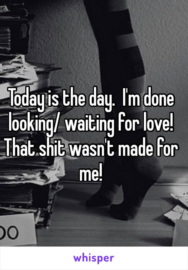 Today is the day.  I'm done looking/ waiting for love! 
That shit wasn't made for me! 