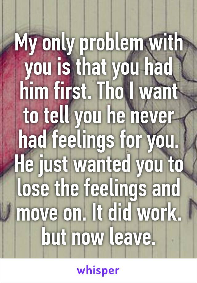 My only problem with you is that you had him first. Tho I want to tell you he never had feelings for you. He just wanted you to lose the feelings and move on. It did work. but now leave.