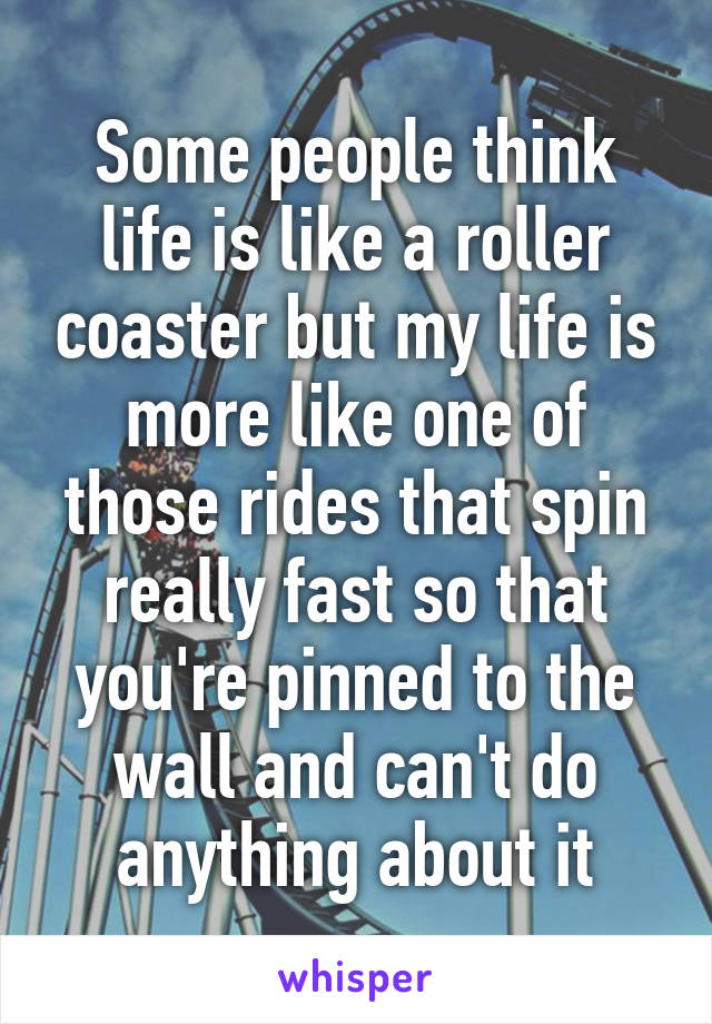 Some people think life is like a roller coaster but my life is more like one of those rides that spin really fast so that you're pinned to the wall and can't do anything about it