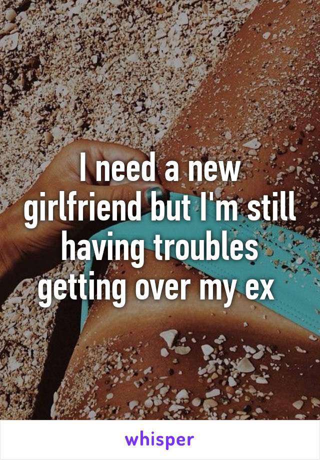 I need a new girlfriend but I'm still having troubles getting over my ex 