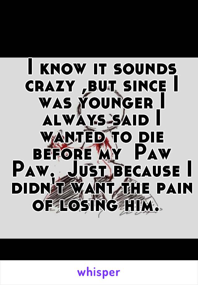  I know it sounds crazy ,but since I was younger I always said I wanted to die before my  Paw Paw.  Just because I didn't want the pain of losing him.  