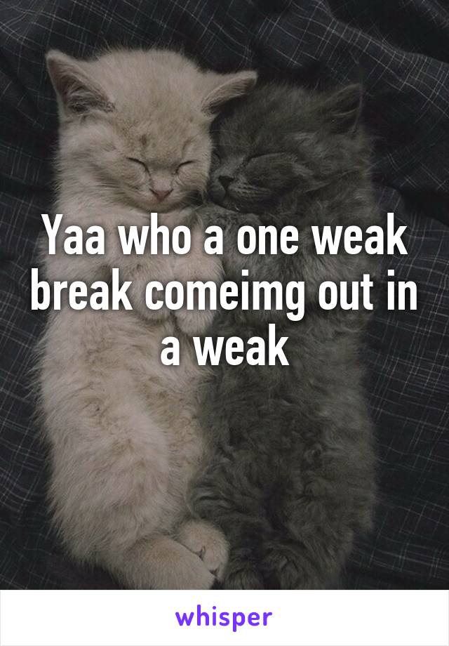 Yaa who a one weak break comeimg out in a weak
