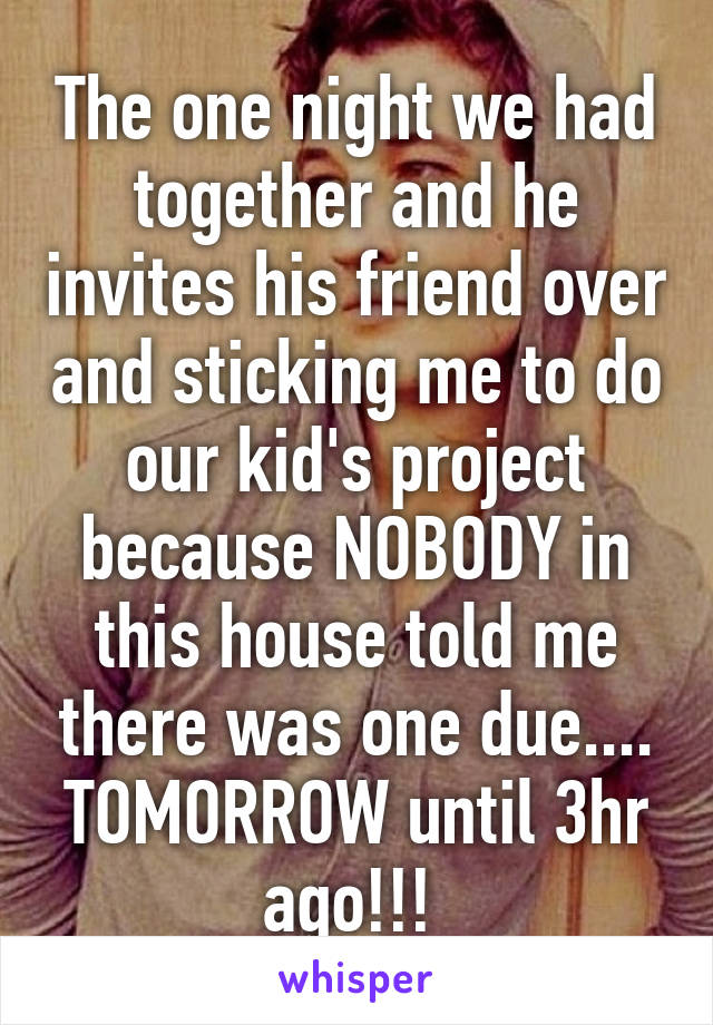 The one night we had together and he invites his friend over and sticking me to do our kid's project because NOBODY in this house told me there was one due.... TOMORROW until 3hr ago!!! 