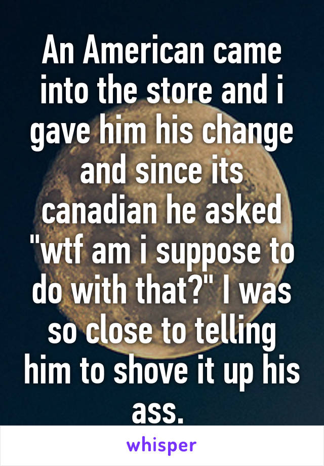 An American came into the store and i gave him his change and since its canadian he asked "wtf am i suppose to do with that?" I was so close to telling him to shove it up his ass. 