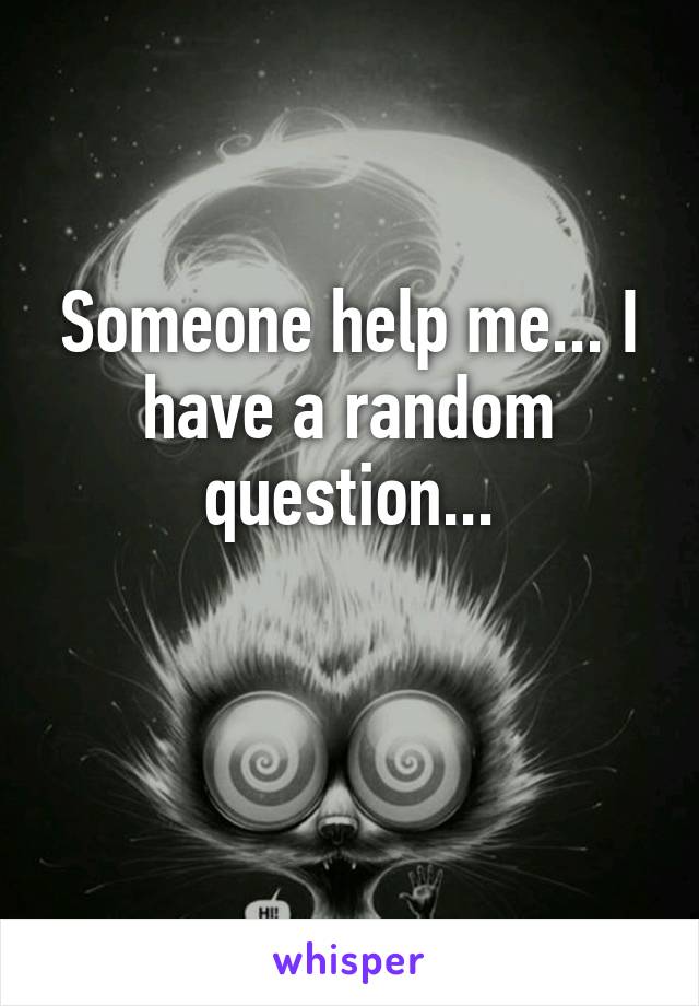 Someone help me... I have a random question...

