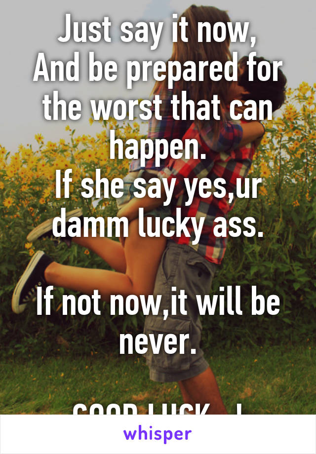 Just say it now,
And be prepared for the worst that can happen.
If she say yes,ur damm lucky ass.

If not now,it will be never.

GOOD LUCK...!