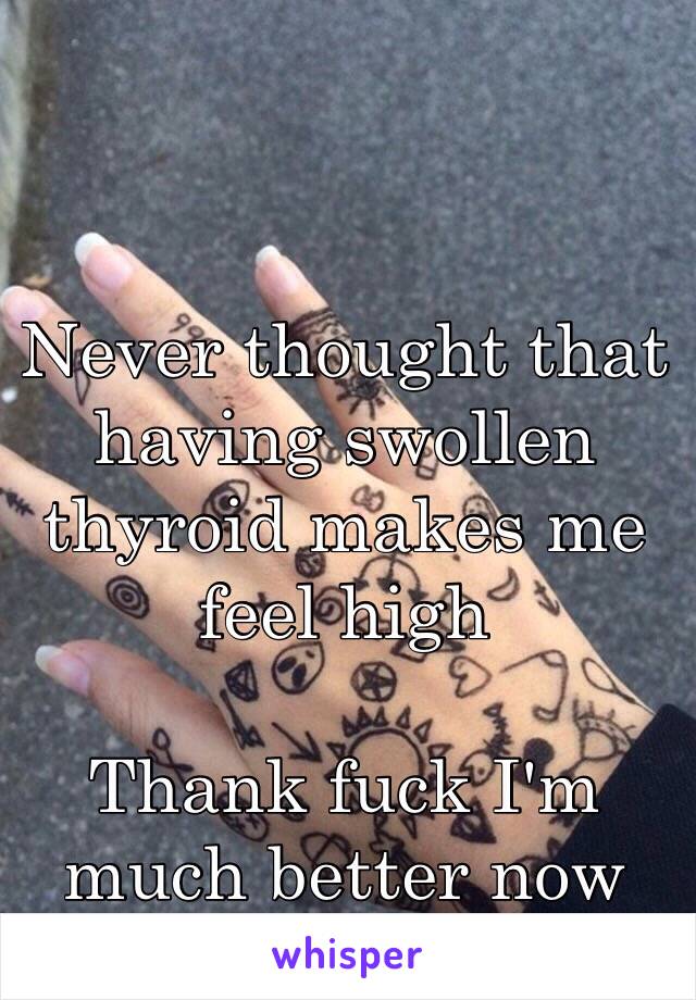 Never thought that having swollen thyroid makes me feel high

Thank fuck I'm much better now