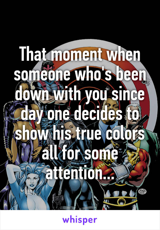 That moment when someone who's been down with you since day one decides to show his true colors all for some attention...