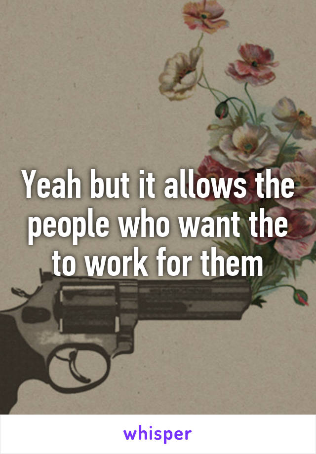 Yeah but it allows the people who want the to work for them