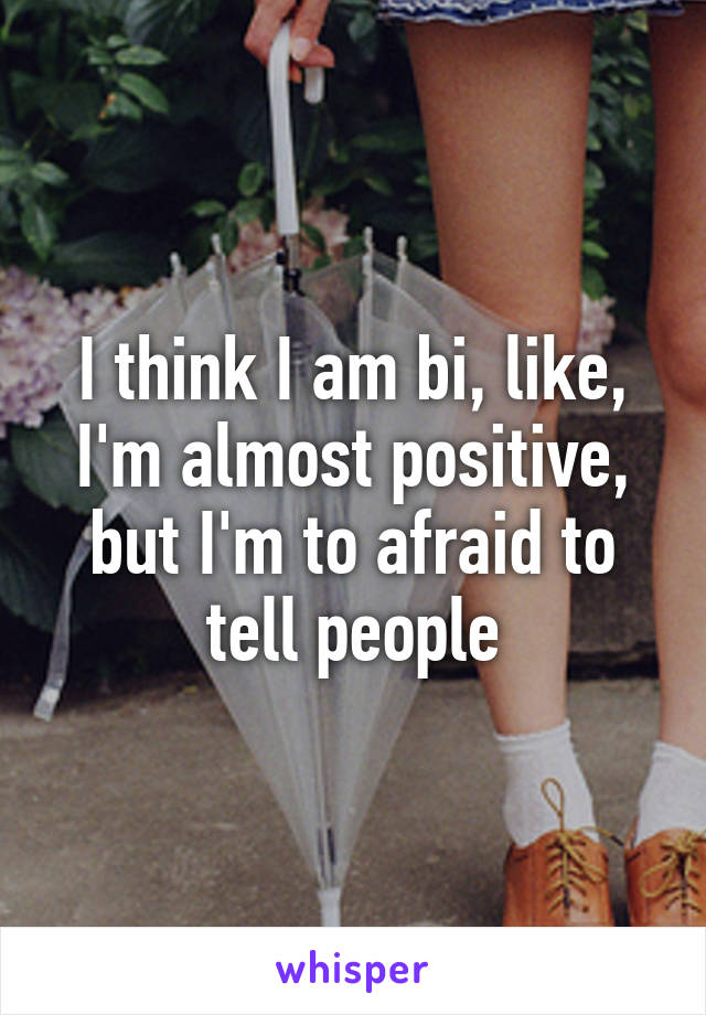 I think I am bi, like, I'm almost positive, but I'm to afraid to tell people