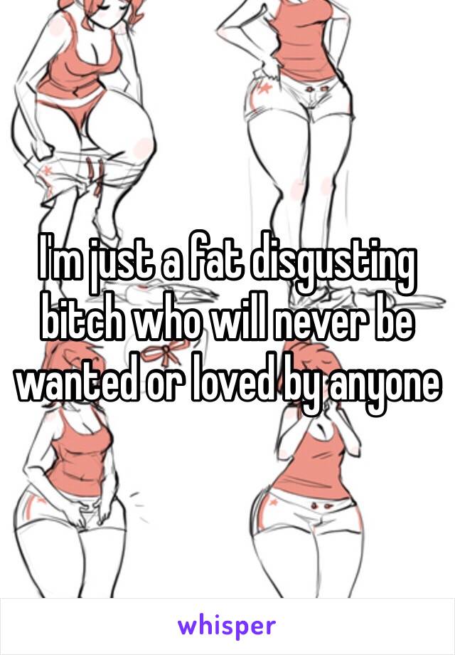 I'm just a fat disgusting bitch who will never be wanted or loved by anyone 