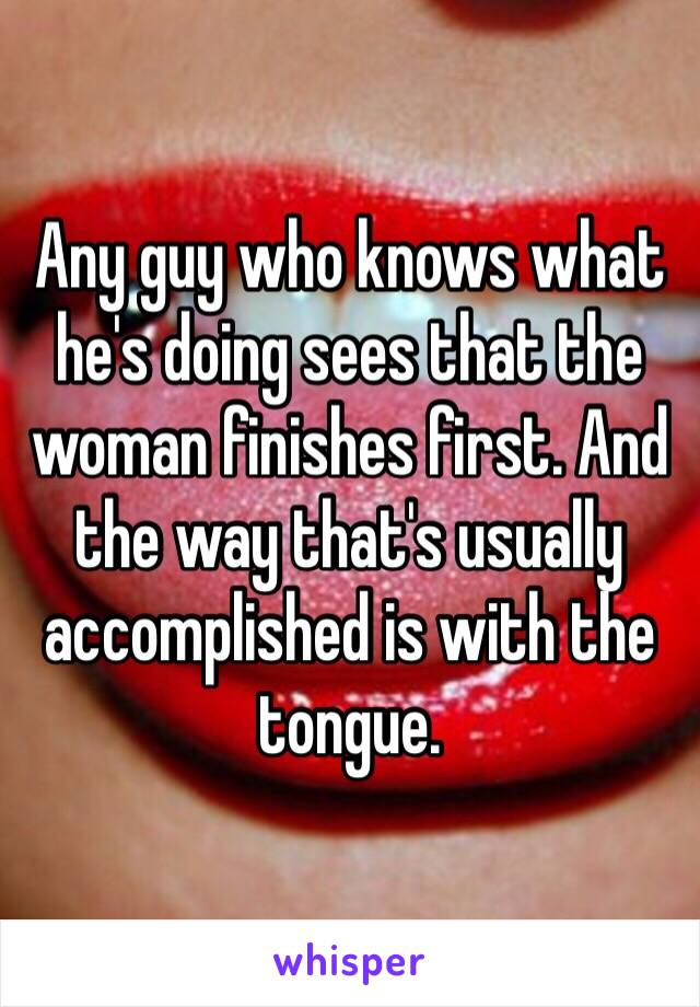 Any guy who knows what he's doing sees that the woman finishes first. And the way that's usually accomplished is with the tongue.