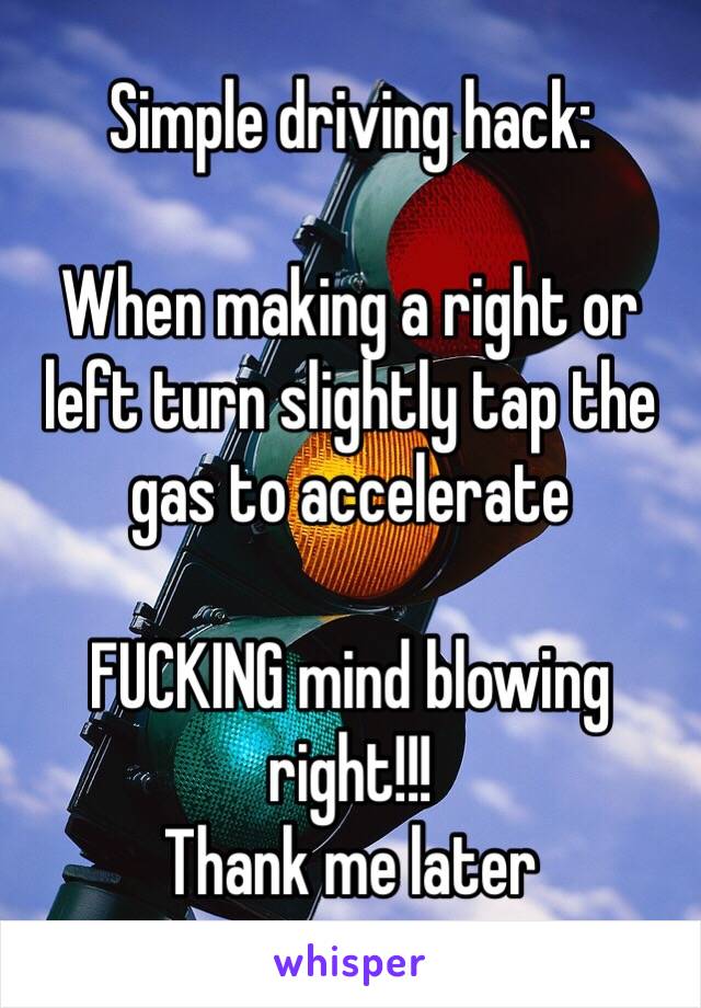 Simple driving hack:

When making a right or left turn slightly tap the gas to accelerate 

FUCKING mind blowing right!!!
Thank me later 