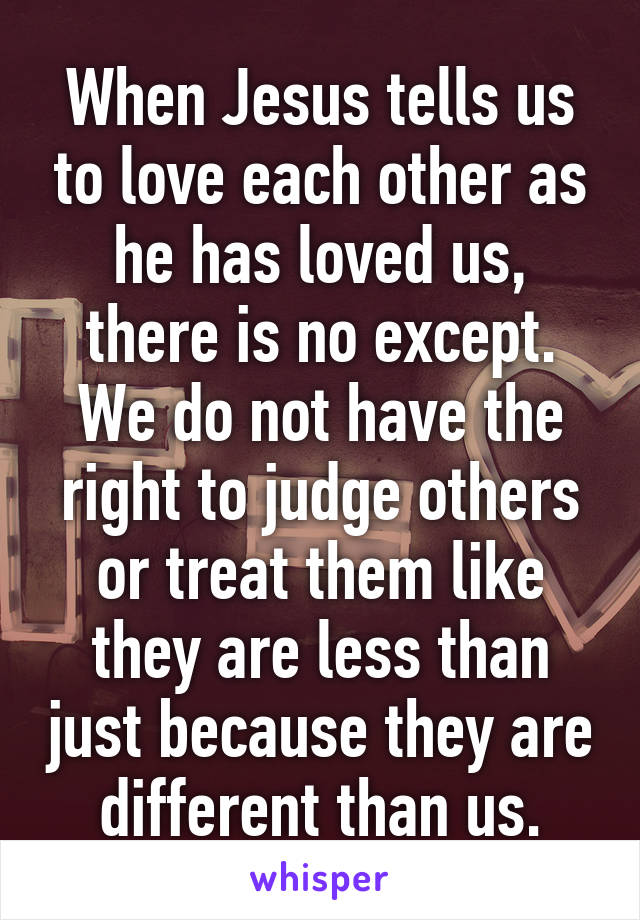 When Jesus tells us to love each other as he has loved us, there is no except. We do not have the right to judge others or treat them like they are less than just because they are different than us.