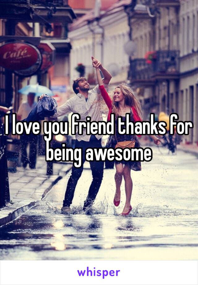 I love you friend thanks for being awesome 