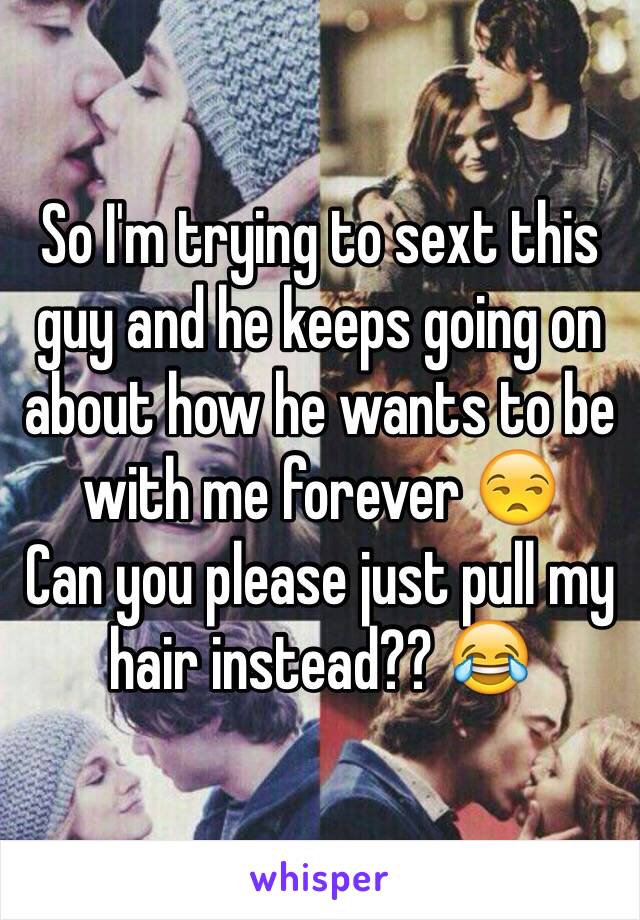 So I'm trying to sext this guy and he keeps going on about how he wants to be with me forever 😒 
Can you please just pull my hair instead?? 😂