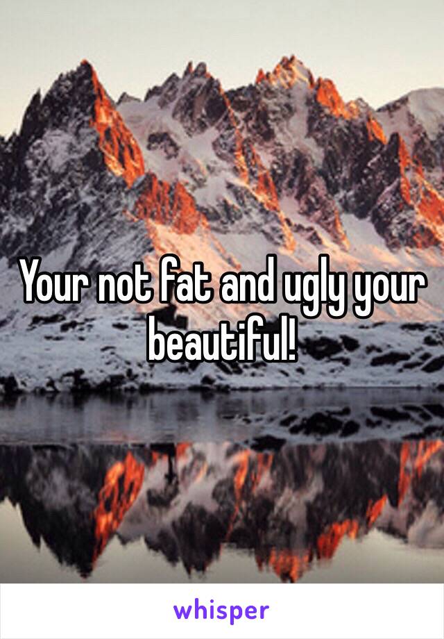 Your not fat and ugly your beautiful!