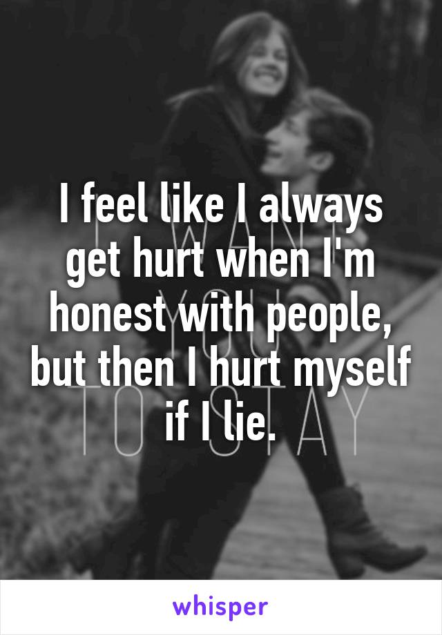 I feel like I always get hurt when I'm honest with people, but then I hurt myself if I lie.