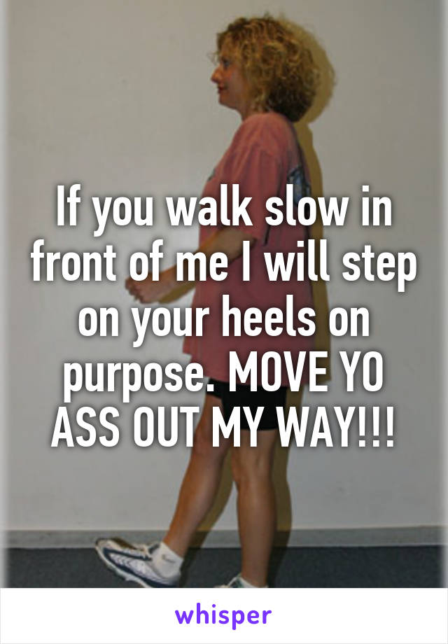 If you walk slow in front of me I will step on your heels on purpose. MOVE YO ASS OUT MY WAY!!!