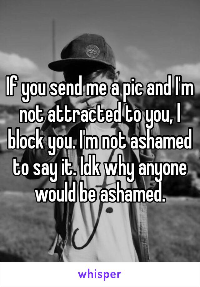 If you send me a pic and I'm not attracted to you, I block you. I'm not ashamed to say it. Idk why anyone would be ashamed. 