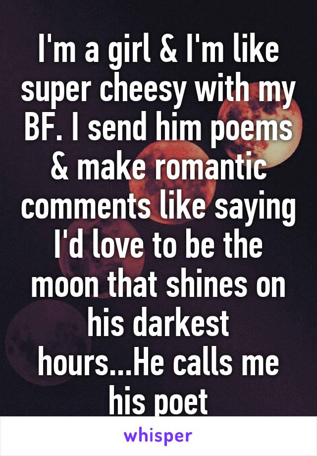 I'm a girl & I'm like super cheesy with my BF. I send him poems & make romantic comments like saying I'd love to be the moon that shines on his darkest hours...He calls me his poet