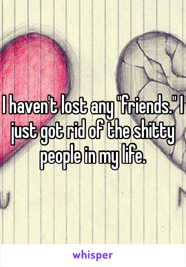 I haven't lost any "friends." I just got rid of the shitty people in my life.