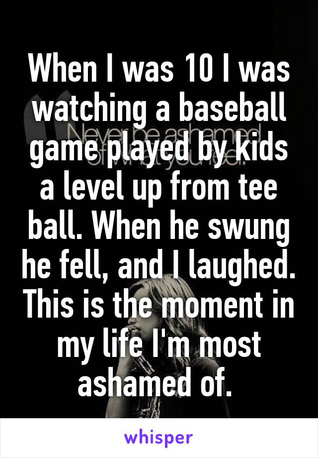 When I was 10 I was watching a baseball game played by kids a level up from tee ball. When he swung he fell, and I laughed. This is the moment in my life I'm most ashamed of. 