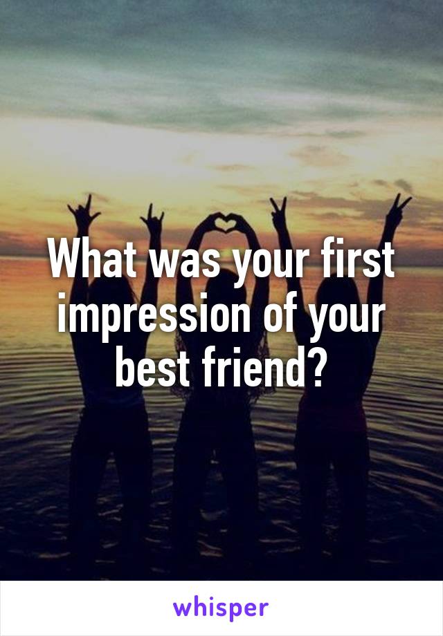 What was your first impression of your best friend?