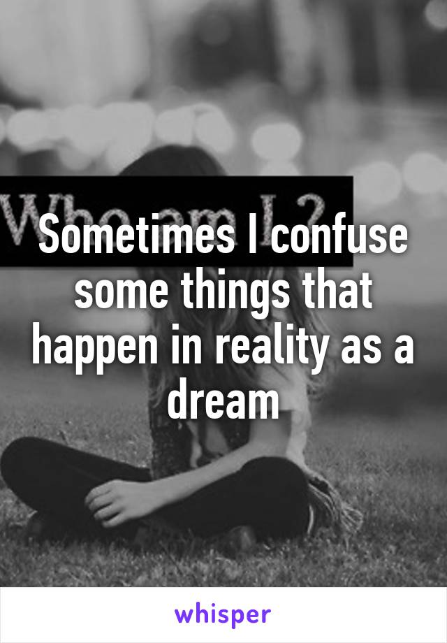 Sometimes I confuse some things that happen in reality as a dream