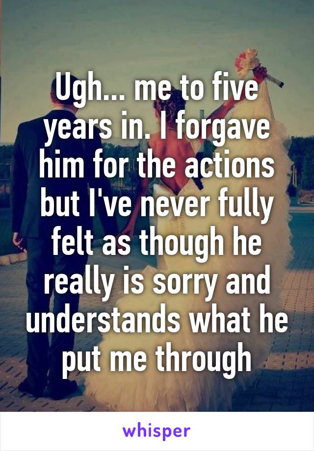 Ugh... me to five years in. I forgave him for the actions but I've never fully felt as though he really is sorry and understands what he put me through