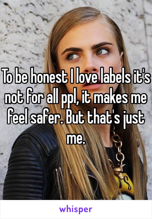 To be honest I love labels it's not for all ppl, it makes me feel safer. But that's just me.