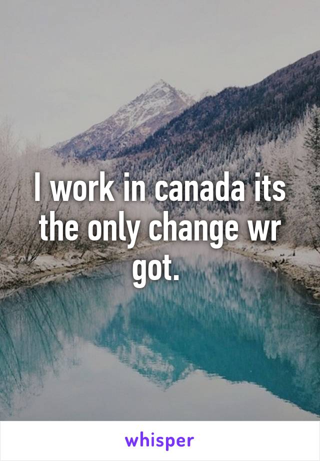 I work in canada its the only change wr got. 