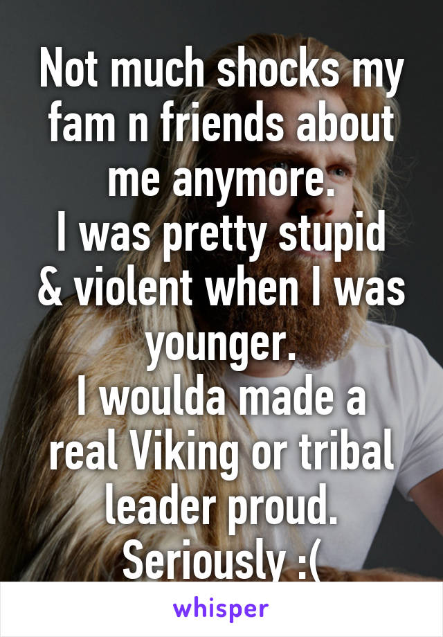 Not much shocks my fam n friends about me anymore.
I was pretty stupid & violent when I was younger.
I woulda made a real Viking or tribal leader proud.
Seriously :(