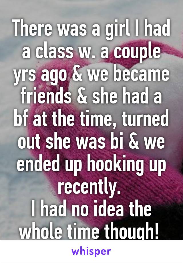 There was a girl I had a class w. a couple yrs ago & we became friends & she had a bf at the time, turned out she was bi & we ended up hooking up recently. 
I had no idea the whole time though! 