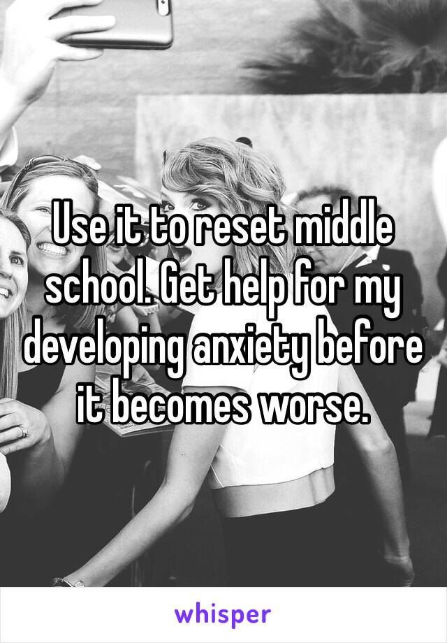 Use it to reset middle school. Get help for my developing anxiety before it becomes worse.