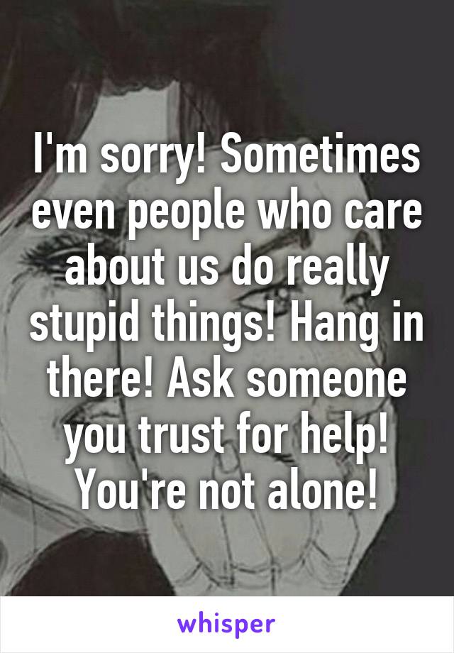 I'm sorry! Sometimes even people who care about us do really stupid things! Hang in there! Ask someone you trust for help! You're not alone!