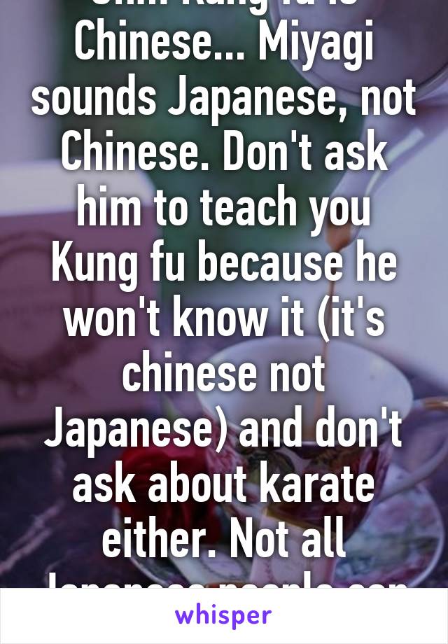 Uhm Kung fu is Chinese... Miyagi sounds Japanese, not Chinese. Don't ask him to teach you Kung fu because he won't know it (it's chinese not Japanese) and don't ask about karate either. Not all Japanese people can do karate or judo