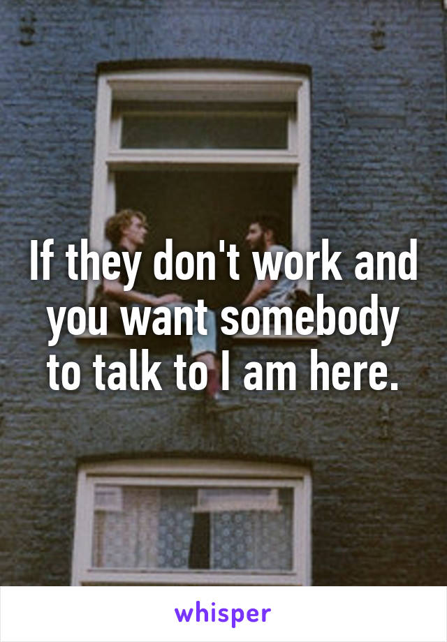 If they don't work and you want somebody to talk to I am here.