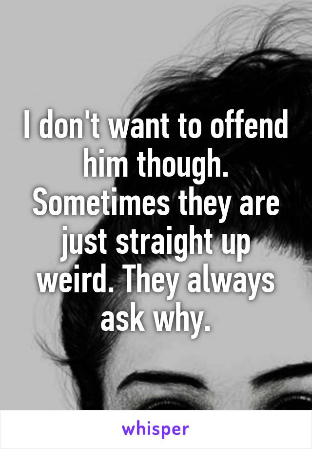 I don't want to offend him though. Sometimes they are just straight up weird. They always ask why.