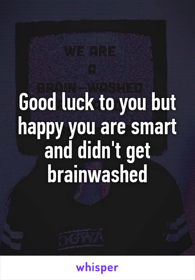 Good luck to you but happy you are smart and didn't get brainwashed