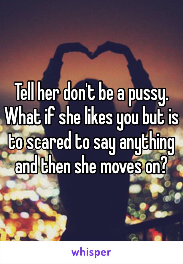 Tell her don't be a pussy. What if she likes you but is to scared to say anything and then she moves on?