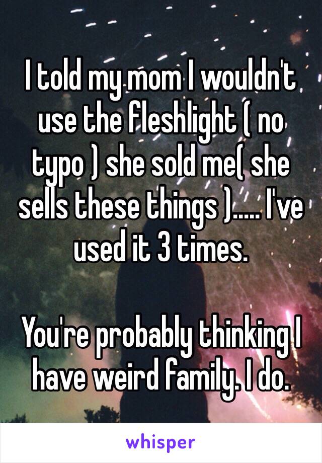 I told my mom I wouldn't use the fleshlight ( no typo ) she sold me( she sells these things )..... I've used it 3 times.

You're probably thinking I have weird family. I do. 