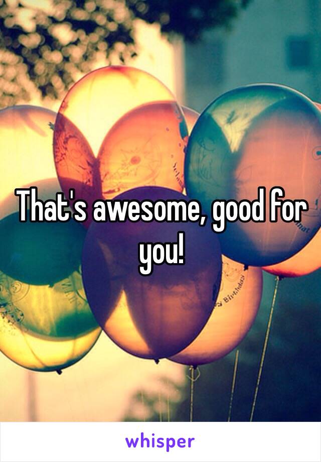 That's awesome, good for you!