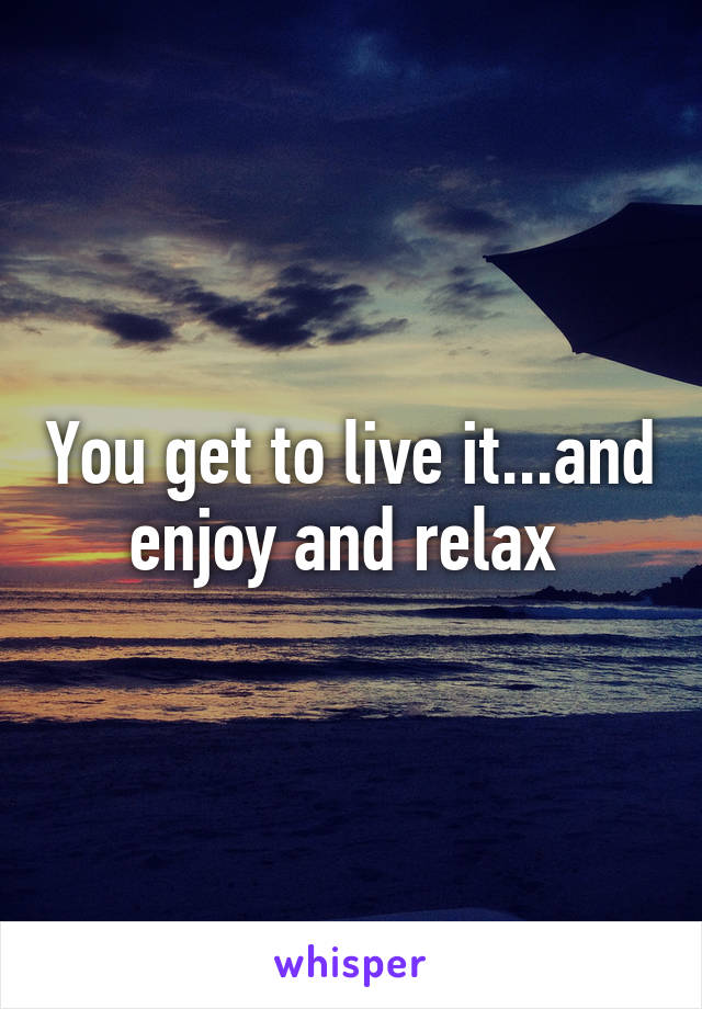 You get to live it...and enjoy and relax 