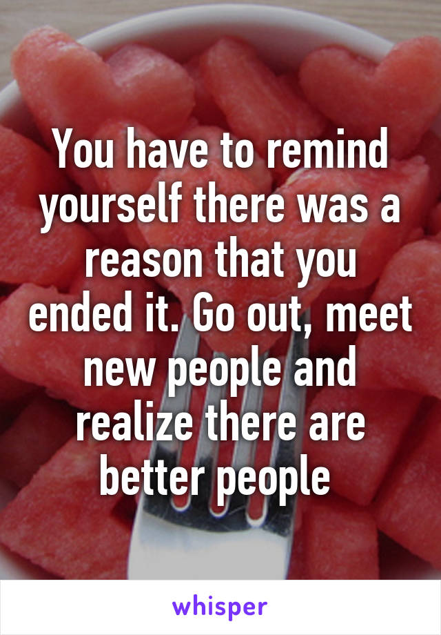 You have to remind yourself there was a reason that you ended it. Go out, meet new people and realize there are better people 